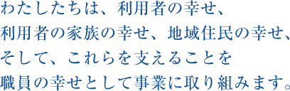 わたしたちは、利用者の幸せ、利用者の家族の幸せ、地域住民の幸せ、そして、これらを支えることを職員の幸せとして事業に取り組みます。